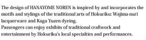 The design of HANAYOME NOREN is inspired by and incorporates the motifs and stylings of the traditional arts of Hokuriku: Wajima-nuri lacquerware and Kaga Yuzen dyeing.Passengers can enjoy exhibits of traditional craftwork and entertainment by Hokuriku's local specialties and performances.