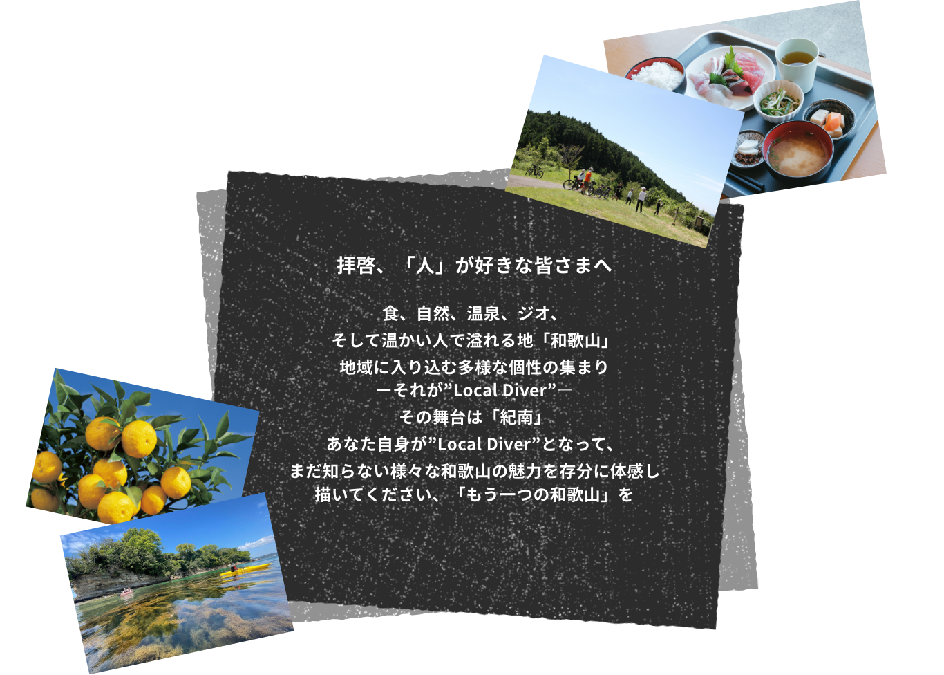 拝啓、「人」が好きな皆さまへ 食、自然、温泉、ジオ、 そして温かい人で溢れる地「和歌山」地域に入り込む多様な個性の集まりーそれが”Local Diver”―その舞台は「紀南」あなた自身が”Local Diver”となって、まだ知らない様々な和歌山の魅力を存分に体感し描いてください、「もう一つの和歌山」を