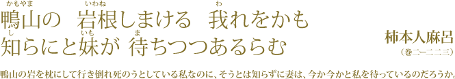 鴨山の 岩根しまける 我れをかも  知らにと妹が 待ちつつあるらむ 柿本人麻呂