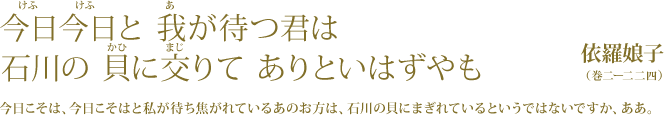 今日今日と 我が待つ君は 　  石川の貝に交りて ありといはずやも 依羅娘子