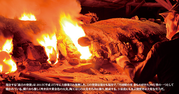 現存する「最古の登窯」は2015(平成27)年に大修復され復興した。この登窯は現在も現役で、「丹波焼の里 春ものがたり」の行事の一つとして焼かれている。横穴から激しく吹き出す黄金色の火炎。陶工はこの火炎を巧みに操り、焼成する。3昼夜にも及ぶ窯焚きは大変な労力だ。