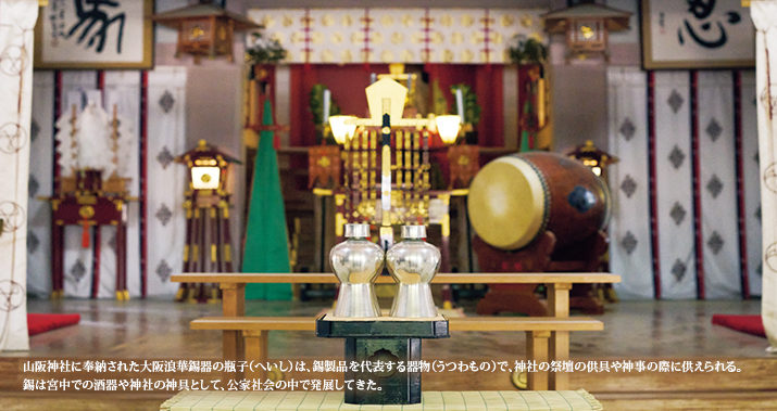 山阪神社に奉納された大阪浪華錫器の瓶子(へいし)は、錫製品を代表する器物(うつわもの)で、神社の祭壇の供具や神事の際に供えられる。錫は宮中での酒器や神社の神具として、公家社会の中で発展してきた。