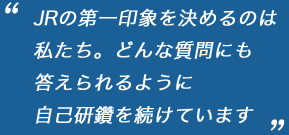 “JRの第一印象を決めるのは私たち。どんな質問にも答えられるように自己研鑽を続けています。”