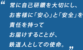 常に自己研鑽を大切にし、
お客様に「安心」と「安全」を
責任を持って
お届けすることが、
鉄道人としての使命。