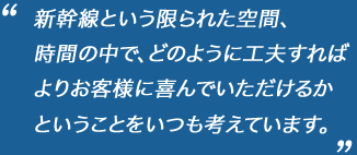 新幹線という限られた空間、
時間の中で、どのように工夫すれば
よりお客様に喜んでいただけるか
ということをいつも考えています。