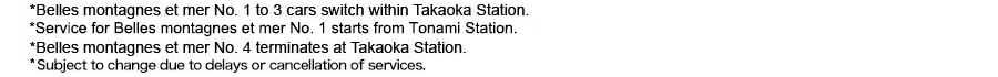 *Belles montagnes et mer No. 1 to 3 cars switch within Takaoka Station. *Service for Belles montagnes et mer No. 1 starts from Tonami Station. *Belles montagnes et mer No. 4 terminates at Takaoka Station. * Subject to change due to delays or cancellation of services.