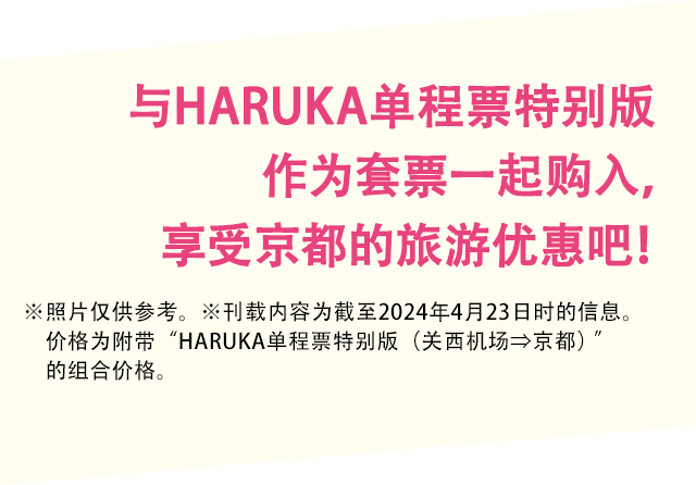 与HARUKA单程票特别版作为套票 一起购入，享受京都的旅游优惠吧！※照片仅供参考。※刊载内容为截至2024年4月23日时的信息。价格为附带"HARUKA单程票特别版（关西机场⇒京都）"的组合价格。