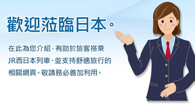 歡迎蒞臨日本。在此為您介紹，有助於旅客搭乘JR西日本列車、並支持舒適旅行的相關網頁。敬請務必善加利用。