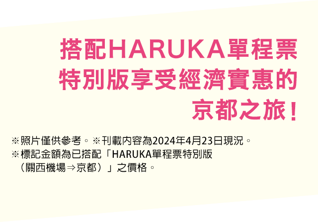 搭配HARUKA單程票特別版享受經濟實惠的京都之旅！※照片僅供參考。※刊載內容為2024年4月23日現況。※標記金額為已搭配「HARUKA單程票特別版（關西機場⇒京都）」之價格。