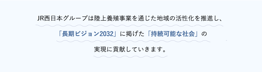 JR西日本グループは、「白雪ひらめ」を鳥取県の地域産品として育て、陸上養殖事業を新たな産業振興につなげ雇用を創出することで、地域活性化に貢献していきます。