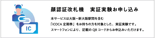 顔認証改札機 実証実験お申し込み 本サービスは大阪～新大阪駅間を含む「ICOCA定期券」をお持ちの方を対象とした、事象実験です。顔認証改札機、スマートフォンよりお申込みいただけます。