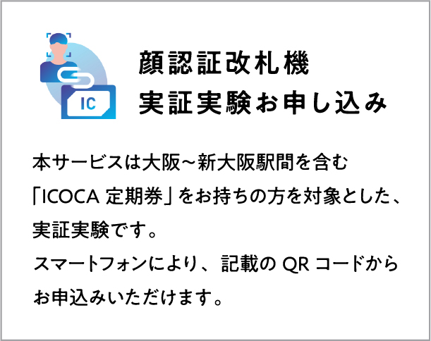 顔認証改札機 実証実験お申し込み 本サービスは大阪～新大阪駅間を含む「ICOCA定期券」をお持ちの方を対象とした、事象実験です。顔認証改札機、スマートフォンよりお申込みいただけます。