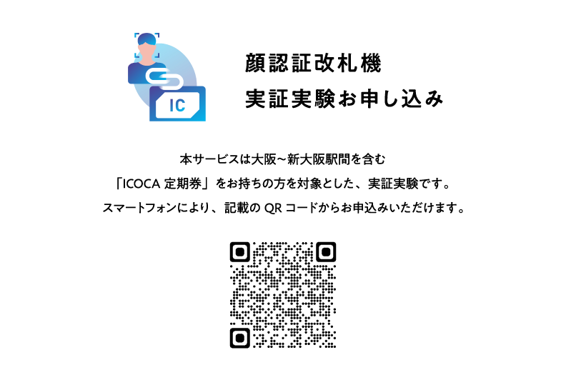 顔認証改札機実証実験お申し込み 本サービスは大阪～新大阪駅間を含む「ICOCA定期券」をお持ちの方を対象とした、実証実験です。スマートフォンにより、記載のQRコードからお申込みいただけます。
